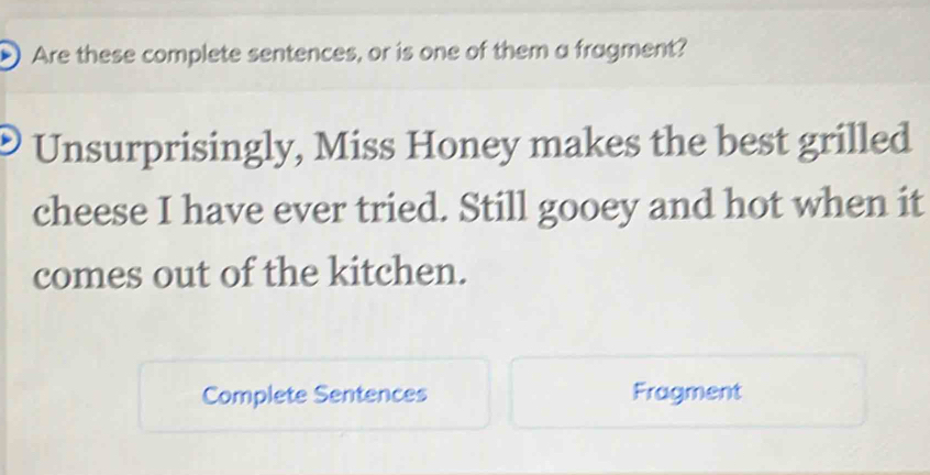 )Are these complete sentences, or is one of them a fragment? 
Unsurprisingly, Miss Honey makes the best grilled 
cheese I have ever tried. Still gooey and hot when it 
comes out of the kitchen. 
Complete Sentences Fragment