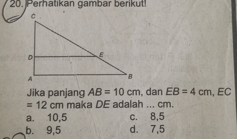 Perhatikan gambar berikut!
Jika panjang AB=10cm , dan EB=4cm, ,EC
=12cm maka DE adalah ... cm.
a. 10,5 c. 8, 5
b. 9,5 d. 7,5