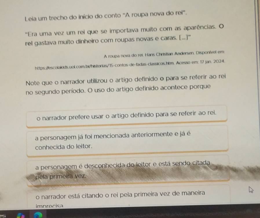 Leia um trecho do início do conto 'A roupa nova do rei'.
'Era uma vez um rei que se importava muito com as aparências. O
rel gastava muito dinheiro com roupas novas e caras. [...]"
A roupa nova do rel. Hans Christian Andersen, Disponível em:
https://escolakids.uol.com.bi/historias/15-contos-de-fadas-classicos.htm. Acesso em: 17 jan. 2024.
Note que o narrador utilizou o artigo definido o para se referir ao rei
no segundo período. O uso do artigo definido acontece porque
o narrador prefere usar o artigo definido para se referir ao rei.
a personagem já foi mencionada anteriormente e já é
conhecida do leitor.
a personagem é desconhecida do leitor e está sendo citada
pela primeira vez.
o narrador está citando o rei pela primeira vez de maneira
imprecisa