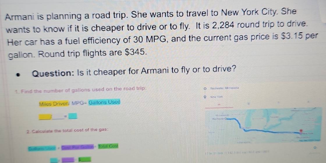 Armani is planning a road trip. She wants to travel to New York City. She 
wants to know if it is cheaper to drive or to fly. It is 2,284 round trip to drive. 
Her car has a fuel efficiency of 30 MPG, and the current gas price is $3.15 per
gallon. Round trip flights are $345. 
Question: Is it cheaper for Armani to fly or to drive? 
1. Find the number of gallons used on the road trip:
Miles Driven. MPG= Gallons Uscd
=□
2. Calculate the total cost of the gas: