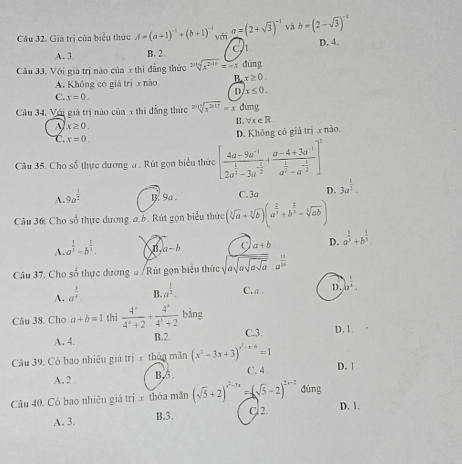 Cầu 32. Giả trị của biểu thức A=(a+1)^-1+(b+1)^-1 với a=(2+sqrt(3))^-1 và b=(2-sqrt(3))^-1
A. 3 B. 2 ch D. 4.
Câu 33. Với giá trị nào của x thì đẳng thức sqrt[20](x^(2016))=-x dūng
A. Không có giá trị x nào B x≥ 0.
D. x≤ 0.
C. x=0.
Câu 34. Với giả trị nào của x thi đẳng thức sqrt[2sqrt 4](3^(2017))=x đứng
B. forall x∈ R
A x≥ 0.
C. x=0.
D. Không có giá trị x nào.
Câu 35. Cho số thực dương a . Rút gọn biểu thức [frac 4a-9a^(-1)2a^(frac 1)2-3a^(-frac 2)2+frac a-4+3a^(-1)a^(frac 2)2-a^(-frac 3)2]^2
A. 9a^(frac 1)2 B. 9a . C. 3a D. 3a^(frac 1)2.
Câu 36 Cho số thực dương a b. Rút gọn biểu thức (sqrt[3](a)+sqrt[3](b))(a^(frac 2)3+b^(frac 2)3-sqrt[3](ab))
A. a^(frac 1)3-b^(frac 1)3. B a-b C a+b D. a^(frac 1)5+b^(frac 1)3.
Câu 37. Cho số thực dương # /Rút gọn biểu thức sqrt(asqrt asqrt asqrt a).a^(frac 1)16
A. a^(frac 3)4 B. a^(frac 1)2. C. a . D. |z^(frac 1)4.
Câu 38. Cho a+b=1 thì  4^c/4^c+2 + 4^b/4^b+2  bǎng
A. 4. B.2 C3. D,1.
Câu 39, Cò bao nhiêu giá trị x thủn mãn (x^2-3x+3)^x^2-x-6=1 D. 1
A,2 B,5. C. 4 
Câu 40. Có bao nhiêu giá trị x thôa mãn (sqrt(5)+2)^x^2-1x=(sqrt(5)-2)^2x-2 dúng
C 2. D. 1.
A. 3. B.3.