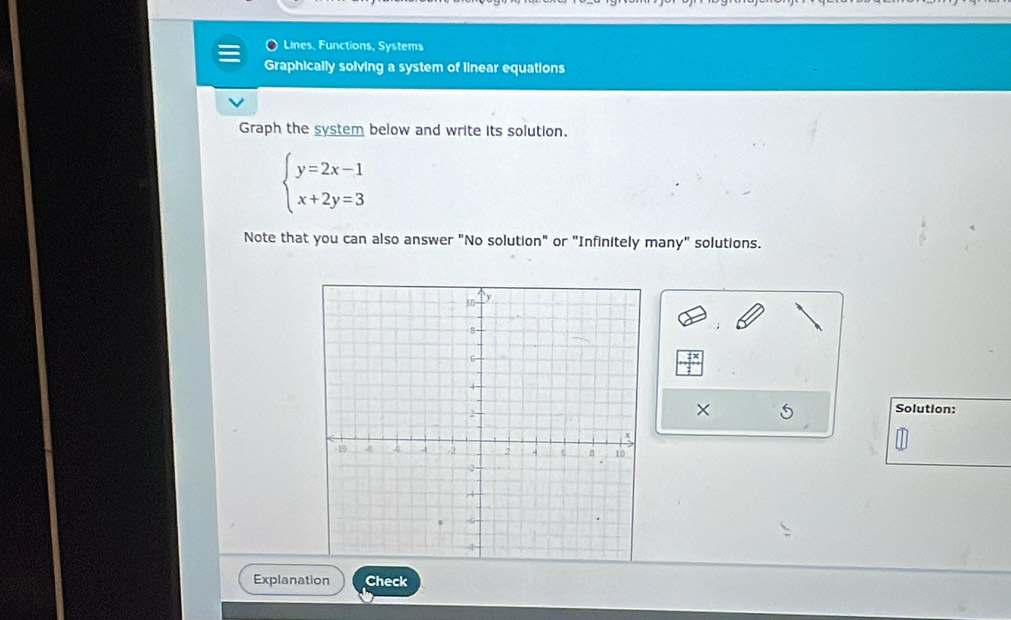 Lines, Functions, Systems 
Graphically solving a system of linear equations 
Graph the system below and write its solution.
beginarrayl y=2x-1 x+2y=3endarray.
Note that you can also answer "No solution" or "Infinitely many" solutions. 
X 5 Solution: 
Explanation Check