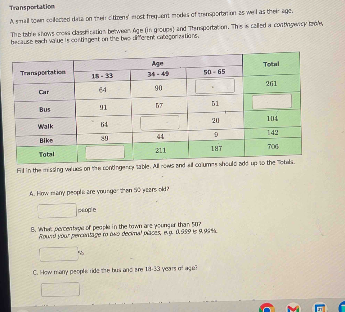 Transportation
A small town collected data on their citizens' most frequent modes of transportation as well as their age.
The table shows cross classification between Age (in groups) and Transportation. This is called a contingency table,
because each value is contingent on the two different categorizations.
Fill in the missing values on the contingency table. All rows and all 
A. How many people are younger than 50 years old?
people
B. What percentage of people in the town are younger than 50?
Round your percentage to two decimal places, e.g. 0.999 is 9.99%.
%
C. How many people ride the bus and are 18-33 years of age?
31