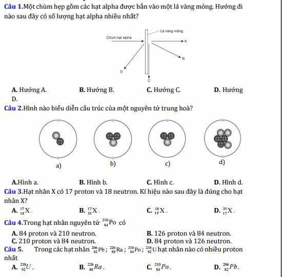 Câu 1.Một chùm hẹp gồm các hạt alpha được bắn vào một lá vàng mỏng. Hướng đi
nào sau đây có số lượng hạt alpha nhiều nhất?
A. Hướng A. B. Hướng B. C. Hướng C. D. Hướng
D.
Câu 2.Hình nào biểu diễn cấu trúc của một nguyên tử trung hoà?
a) b) c) d)
A.Hình a. B. Hình b. C. Hình c. D. Hình d.
Câu 3.Hạt nhân X có 17 proton và 18 neutron. Kí hiệu nào sau đây là đúng cho hạt
nhân X?
A. _(11)^(17)X. B. _(15)^(17)X. C. _(17)^(18)X. D. _(17)^(35)X. 
Câu 4.Trong hạt nhân nguyên tử _(84)^(210)Po có
A. 84 proton và 210 neutron. B. 126 proton và 84 neutron.
C. 210 proton và 84 neutron. D. 84 proton và 126 neutron.
Câu 5. Trong các hạt nhân _(82)^(206)Pb; _(88)^(226)Ra; _(84)^(210)Po; _(92)^(214) U hạt nhân nào có nhiều proton
nhất
A. _(92)^(238)U. B. _(88)^(126)Ra. C. _(84)^(210)Po. D. _(82)^(206)Pb.