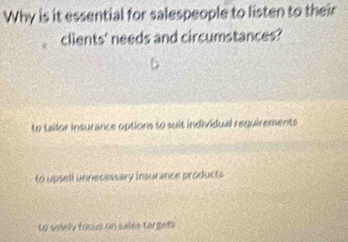 Why is it essential for salespeople to listen to their
clients' needs and circumstances?
to tailor insurance options to suit individual requirements
to upsell unnecessary insurance products
Lo selely toous on sales targets