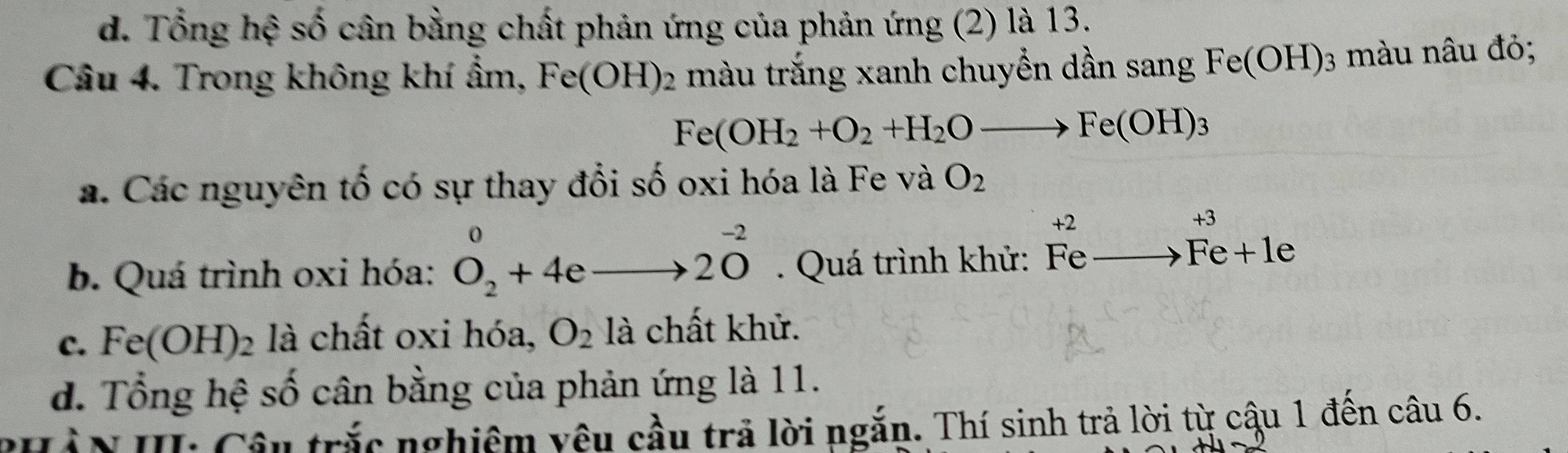 d. Tổng hệ số cân bằng chất phản ứng của phản ứng (2) là 13.
Câu 4. Trong không khí ẩm, Fe(OH)_2 màu trắng xanh chuyển dần sang Fe(OH)_3 màu nâu đỏ;
Fe(OH_2+O_2+H_2Oto Fe(OH)_3
a. Các nguyên tố có sự thay đổi số oxi hóa là Fe và O_2
b. Quá trình oxi hóa: O_2^(0+4eto 2O^-2). Quá trình khử: beginarrayr +2 Fe_ to Fe+1eendarray
c. Fe(OH)_2 là chất oxi hóa, O_2 là chất khử.
d. Tổng hệ số cân bằng của phản ứng là 11.
Hàn I: Cân trắc nghiêm vêu cầu trả lời ngắn. Thí sinh trả lời từ cậu 1 đến câu 6.