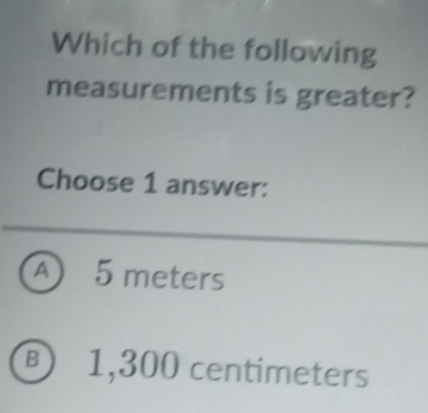 Which of the following
measurements is greater?
Choose 1 answer:
A 5 meters
⑧ 1,300 centimeters