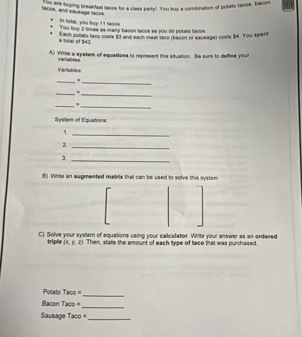 You are buying breakfast tacos for a class party! You buy a combination of potato tacos, bacon 
tacos, and sausage tacos. 
In total, you buy 11 tacos 
You buy 2 times as many bacon tacos as you do potato tacos. 
Each potato taco costs $3 and each meat taco (bacon or sausage) costs $4. You spent 
a total of $42. 
A) Write a system of equations to represent this situation. Be sure to define your 
variables. 
Variables: 
__= 
_ 
_= 
_ 
_、 
System of Equations: 
1._ 
2._ 
3._ 
B) Write an augmented matrix that can be used to solve this system 
C) Solve your system of equations using your calculator. Write your answer as an ordered 
triple (x,y,z). Then, state the amount of each type of taco that was purchased. 
_ 
Potato Taco = 
_ 
Bacon Taco = 
Sausage Taco =_