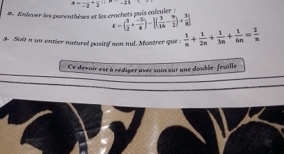 A=frac -2+frac 2; -21
2. Enlever les parenthèses et les crochets puis calculer :
E=( 3/2 + (-5)/4 )-[( 3/16 - 9/2 )+ 3/8 ]
3. Soit n un entier naturel positif non nul. Montrer que :  1/n + 1/2n + 1/3n + 1/6n = 2/n 
Ce devoir est à rédiger avec soin sur une double- feuille