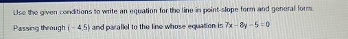 Use the given conditions to write an equation for the line in point-slope form and general form. 
Passing through (-4.5) and parallel to the line whose equation is 7x-8y-5=0