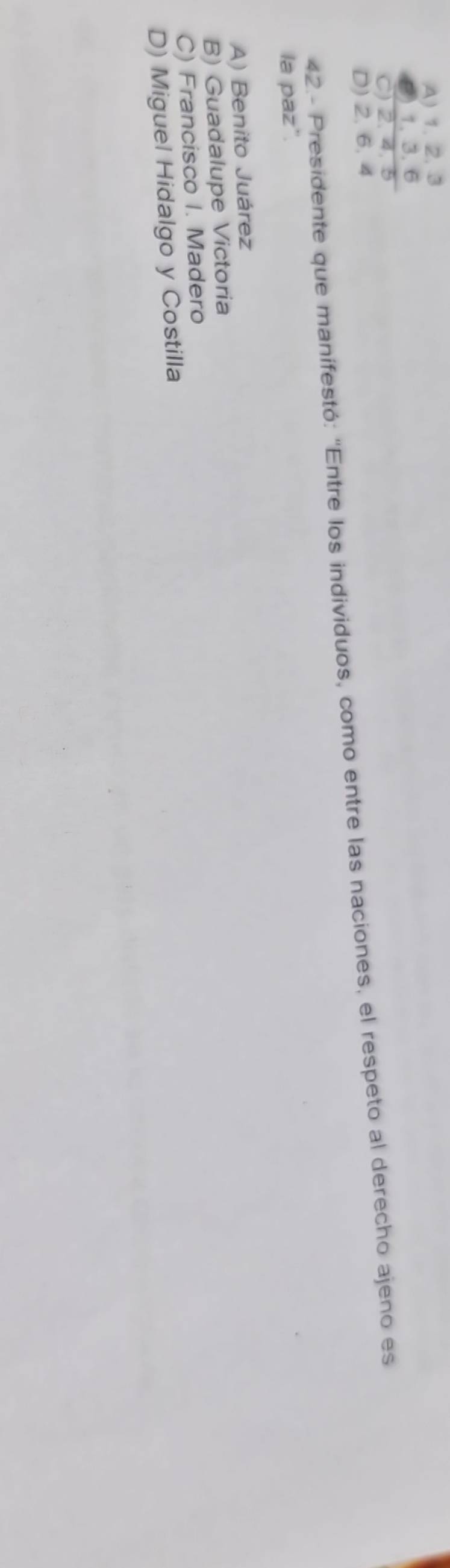 A) 1 、 2, 3
8) 1, 3, 6
C) 2, 4, 5
D) 2, 6, 4
42.- Presidente que manífestó: 'Entre los individuos, como entre las naciones, el respeto al derecho ajeno es
la paz".
A) Benito Juárez
B) Guadalupe Victoria
C) Francisco I. Madero
D) Miguel Hidalgo y Costilla