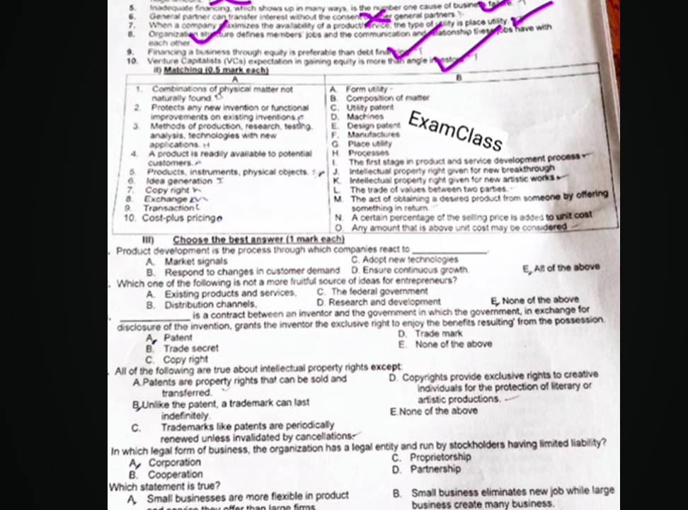 Inadequate financing, which shows up in many ways, is the number one cause of busine a fol
6. General partner can transfer inferest without the consent t other general partners 
7. When a company maximizes the ava lability of a producthvervico, the type of utlity is place utiity
8. Organization stratture defines me mbers' jobs and the communication and eationship thes gobs have with
each other
9. Financing a business through equity is preferable than debl fina
esto 1
. Product development is the process through which companies react to_
A. Market signals C. Adopt new technologies
B. Respond to changes in customer demand D. Ensure continuous growth
. Which one of the following is not a more fruitful source of ideas for entrepreneurs? E. All of the above
A. Existing products and services, C. The federal government
B. Distribution channels. D. Research and development E. None of the above
a _is a contract between an inventor and the government in which the government, in exchange for
disclosure of the invention, grants the inventor the exclusive right to enjoy the benefits resulting' from the possession.
A Patent D. Trade mark
B. Trade secret E. None of the above
C. Copy right
. All of the following are true about intellectual property rights except:
A. Patents are property rights that can be sold and D. Copyrights provide exclusive rights to creative
transferred individuals for the protection of literary or
B Unlike the patent, a trademark can last artistic productions.
indefinitely. E None of the above
C. Trademarks like patents are periodically
renewed unless invalidated by cancellations-
In which legal form of business, the organization has a legal entity and run by stockholders having limited liability?
A Corporation C. Proprietorship
B. Cooperation D. Partnership
Which statement is true?
A Small businesses are more flexible in product B. Small business eliminates new job while large
business create many business.