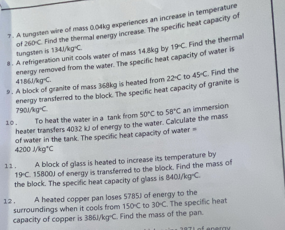 7 . A tungsten wire of mass 0.04kg experiences an increase in temperature 
of 260°C Find the thermal energy increase. The specific heat capacity of 
8 . A refrigeration unit cools water of mass 14.8kg by 19°C. Find the thermal 
tungsten is 134J/kg°C. 
energy removed from the water. The specific heat capacity of water is
4186J/kg°C. 
9 . A block of granite of mass 368kg is heated from 22°C to 45°C. Find the 
energy transferred to the block. The specific heat capacity of granite is
790J/kg°C. 
10 . To heat the water in a tank from 50°C to 58°C an immersion 
heater transfers 4032 kJ of energy to the water. Calculate the mass 
of water in the tank. The specific heat capacity of water =
4200J/kg°C
11. A block of glass is heated to increase its temperature by
19°C. 15800J of energy is transferred to the block. Find the mass of 
the block. The specific heat capacity of glass is 840J/kg°C. 
12 . A heated copper pan loses 5785J of energy to the 
surroundings when it cools from 150°C to 30°C. The specific heat 
capacity of copper is 386J/kg°C. Find the mass of the pan.