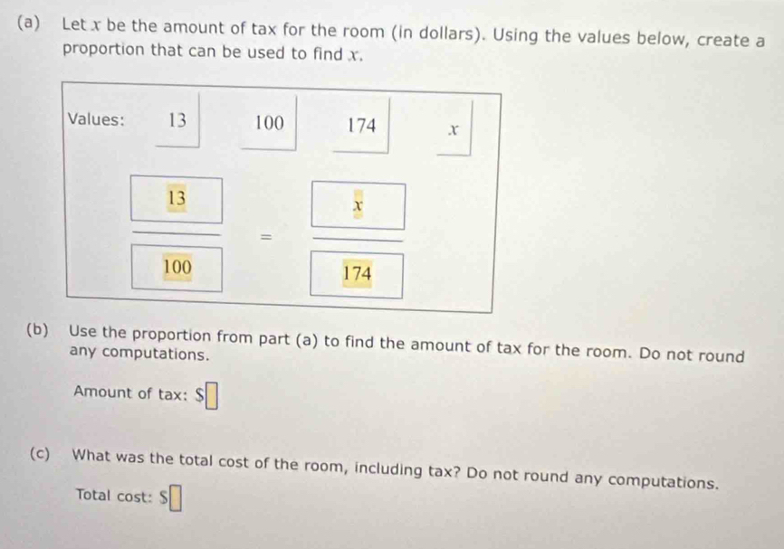 Let x be the amount of tax for the room (in dollars). Using the values below, create a 
proportion that can be used to find x. 
Values: 13 100 174 x
frac  8 100=frac  8 174
(b) Use the proportion from part (a) to find the amount of tax for the room. Do not round 
any computations. 
Amount of tax: $□
(c) What was the total cost of the room, including tax? Do not round any computations. 
Total cost: $□