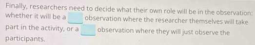 Finally, researchers need to decide what their own role will be in the observation: 
whether it will be a □ observation where the researcher themselves will take 
part in the activity, or a □ observation where they will just observe the 
participants.