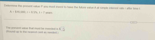 Determine the present value P you must invest to have the future value A at simple interest rate r after time t
A=$16,000, r=8.5% , t=7 years
The present value that must be invested is $□
(Round up to the nearest cent as needed.)