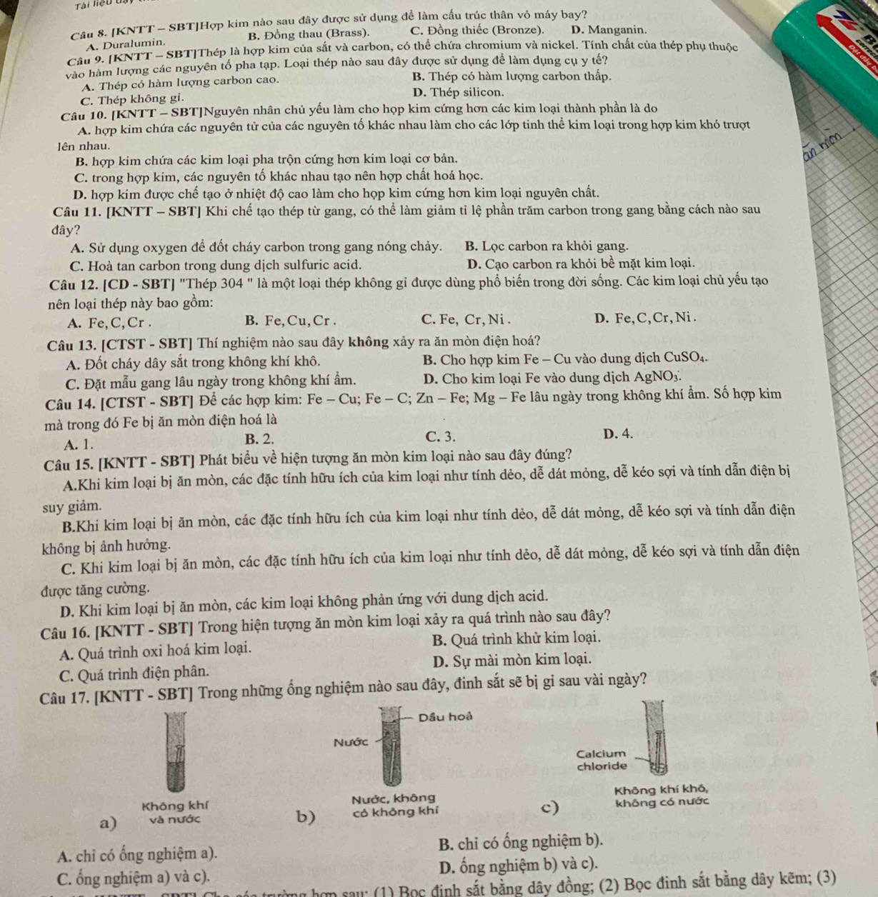 Tài liệu dạy
Câu 8. [KNTT - SBT]Hợp kim nào sau đây được sử dụng đề làm cấu trúc thân vỏ máy bay?
A. Duralumin. B. Đồng thau (Brass). C. Đồng thiếc (Bronze). D. Manganin.
Câu 9. [KNTT - SBT|Thép là hợp kim của sắt và carbon, có thể chứa chromium và nickel. Tính chất của thép phụ thuộc
vào hàm lượng các nguyên tố pha tạp. Loại thép nào sau đây được sử dụng để làm dụng cụ y tế?
A. Thép có hàm lượng carbon cao. B. Thép có hàm lượng carbon thấp.
C. Thép không gi. D. Thép silicon.
Câu 10. [KNTT - SBT]Nguyên nhân chủ yếu làm cho họp kim cứng hơn các kim loại thành phần là do
A. hợp kim chứa các nguyên tử của các nguyên tố khác nhau làm cho các lớp tinh thể kim loại trong hợp kim khó trượt
lên nhau.
B. hợp kim chứa các kim loại pha trộn cứng hơn kim loại cơ bản.
C. trong hợp kim, các nguyên tố khác nhau tạo nên hợp chất hoá học.
D. hợp kim được chế tạo ở nhiệt độ cao làm cho họp kim cứng hơn kim loại nguyên chất.
Câu 11. [KNTT - SBT] Khi chế tạo thép từ gang, có thể làm giảm tỉ lệ phần trăm carbon trong gang bằng cách nào sau
đây?
A. Sử dụng oxygen để đốt cháy carbon trong gang nóng chảy. B. Lọc carbon ra khỏi gang.
C. Hoà tan carbon trong dung dịch sulfuric acid. D. Cạo carbon ra khỏi bề mặt kim loại.
Câu 12. [CD - SBT] "Thép 304 " là một loại thép không gỉ được dùng phổ biến trong đời sống. Các kim loại chủ yếu tạo
nên loại thép này bao gồm:
A. Fe,C,Cr . B. Fe, Cu, Cr . C. Fe, Cr, Ni . D. Fe, C, Cr, Ni .
Câu 13. [CTST - SBT] Thí nghiệm nào sau đây không xảy ra ăn mòn điện hoá?
A. Đốt cháy dây sắt trong không khí khô. B. Cho hợp kim Fe - Cu vào dung dịch CuSO₄.
C. Đặt mẫu gang lâu ngày trong không khí ẩm. D. Cho kim loại Fe vào dung dịch AgNO₃.
Câu 14. [CTST - SBT] Để các hợp kim: Fe - Cu; Fe - C; Zn - Fe; Mg - Fe lâu ngày trong không khí ẩm. Số hợp kim
mà trong đó Fe bị ăn mòn điện hoá là
A. 1.
B. 2. C. 3. D. 4.
Câu 15. [KNTT - SBT] Phát biểu về hiện tượng ăn mòn kim loại nào sau đây đúng?
A.Khi kim loại bị ăn mòn, các đặc tính hữu ích của kim loại như tính dẻo, dễ dát mỏng, dễ kéo sợi và tính dẫn điện bị
suy giảm.
B.Khi kim loại bị ăn mòn, các đặc tính hữu ích của kim loại như tính dẻo, dễ dát mỏng, dễ kéo sợi và tính dẫn điện
không bị ảnh hưởng.
C. Khi kim loại bị ăn mòn, các đặc tính hữu ích của kim loại như tính dẻo, dễ dát mỏng, dễ kéo sợi và tính dẫn điện
được tăng cường.
D. Khi kim loại bị ăn mòn, các kim loại không phản ứng với dung dịch acid.
Câu 16. [KNTT - SBT] Trong hiện tượng ăn mòn kim loại xảy ra quá trình nào sau đây?
A. Quá trình oxi hoá kim loại. B. Quá trình khử kim loại.
C. Quá trình điện phân. D. Sự mài mòn kim loại.
Câu 17. [KNTT - SBT] Trong những ống nghiệm nào sau đây, đinh sắt sẽ bị gi sau vài ngày?
Dầu hoả
Nước
Calcium
chloride
Không khí Nước, không Không khí khô,
a) và nước có không khí c) không có nước
b)
A. chỉ có ổng nghiệm a). B. chỉ có ổng nghiệm b).
C. ổng nghiệm a) và c). D. ống nghiệm b) và c).
hơn sau: (1) Bọc định sắt bằng dây đồng; (2) Bọc đinh sắt bằng dây kẽm; (3)