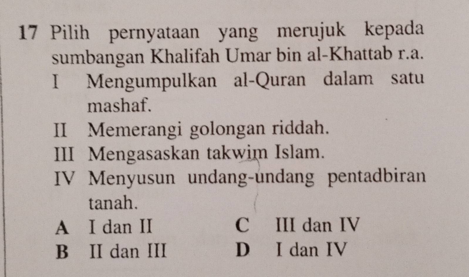 Pilih pernyataan yang merujuk kepada
sumbangan Khalifah Umar bin al-Khattab r.a.
I Mengumpulkan al-Quran dalam satu
mashaf.
II Memerangi golongan riddah.
III Mengasaskan takwim Islam.
IV Menyusun undang-undang pentadbiran
tanah.
A I dan II C III dan IV
B II dan III D I dan IV