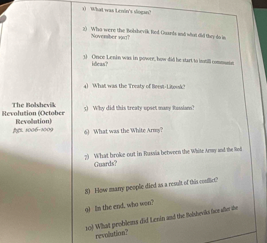 What was Lenin's slogan? 
2) Who were the Bolshevik Red Guards and what did they do in 
November 1917? 
3) Once Lenin was in power, how did he start to instill communist 
ideas? 
4) What was the Treaty of Brest-Litovsk? 
The Bolshevik 
Revolution (October 5) Why did this treaty upset many Russians? 
Revolution) 
009 6) What was the White Army? 
7) What broke out in Russia between the White Army and the Red 
Guards? 
8) How many people died as a result of this conflict? 
9) In the end, who won? 
10) What problems did Lenin and the Bolsheviks face after the 
revolution?