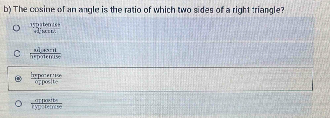 The cosine of an angle is the ratio of which two sides of a right triangle?
 hypotenuse/adjacent 
 adjacent/hypotenuse 
 hypotenuse/opposite 
 opposite/hypotenuse 