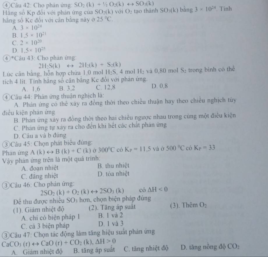 ④ Câu 42: Cho phản ứng: SO_2(k)+1/2O_2(k)rightarrow SO_3(k)
Hằng số Kp đối với phản ứng của SO_2(k) với O_2 tạo thành SO_3(k) bǎng 3* 10^(24). Tinh
hằng số Kc đối với cân bằng này ở 25°C.
A. 3* 10^(24)
B. 1.5* 10^(21)
C. 2* 10^(20)
D. 1,5* 10^(25)
④ *Câu 43: Cho phản ứng:
2H_2S(k) 2H_2(k)+S_2(k)
Lúc cân bằng, hỗn hợp chứa 1,0 mol H_2S,4 mol H_2 và 0,80 mol S_2 trong binh có thể
tích 4 lít. Tinh hằng số cân bằng Kc đổi với phản ứng.
A. 1,6 B. 3,2 C. 12,8 D. 0,8
④ Câu 44: Phản ứng thuận nghịch là:
A. Phản ứng có thế xảy ra đồng thời theo chiều thuận hay theo chiều nghịch tùy
điều kiện phản ứng
B. Phản ứng xãy ra đồng thời theo hai chiếu ngược nhau trong cùng một điều kiện
C. Phản ứng tự xảy ra cho đến khi hết các chất phản ứng
D. Câu a và b đúng
3 Câu 45: Chọn phát biểu đúng:
Phản ứng A(k)rightarrow B(k)+C(k) Ở 300°C có K_P=11,5va Ở 500°CcoK_P=33
Vậy phản ứng trên là một quá trình:
A. đoạn nhiệt B. thu nhiệt
C. đăng nhiệt D. tỏa nhiệt
③ Câu 46: Cho phản ứng:
2SO_2(k)+O_2(k)rightarrow 2SO_3(k) có △ H<0</tex>
Để thu được nhiều SO3 hơn, chọn biện pháp đúng
(1). Giảm nhiệt độ (2). Tăng áp suất (3). Thêm O_2
A. chi có biện pháp 1 B. 1 và 2
C. cả 3 biện pháp D. 1 và 3
③ Câu 47: Chọn tác động làm tăng hiệu suất phản ứng
CaCO_3(r)rightarrow CaO(r)+CO_2(k),△ H>0
A. Giám nhiệt độ B. tăng áp suất C. tăng nhiệt độ D. tăng nồng độ CO_2