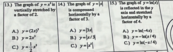 13.) The graph of y=x^3 is 14.) The graph of y=|x| 15.) The graph of y=ln (x)
vertically stretched by is compressed is reflected in the y
a factor of 2. horizontally by a axis and stretched 
factor of 3. horizontally by a
factor of 4.
A.) y=(2x)^3 A.) y=|3x| A.) y=ln (-4x)
B.) y=2x^3 B.) y=|x/3| B.) y=-ln (x/4)
C.) y= 1/2 x^3 C.) y=|x^3|
C.) y=ln (-x/4)