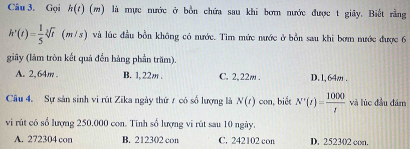 Gọi h(t)(m) là mực nước ở bồn chứa sau khi bơm nước được t giây. Biết rằng
h'(t)= 1/5 sqrt[3](t) (m/s) và lúc đầu bồn không có nước. Tìm mức nước ở bồn sau khi bơm nước được 6
giây (làm tròn kết quả đến hàng phần trăm).
A. 2,64m. B. 1, 22m. C. 2,22m. D. 1, 64m.
Câu 4. Sự sản sinh vi rút Zika ngày thứ t có số lượng là N(t) con, biết N'(t)= 1000/t  và lúc đầu đám
vi rút có số lượng 250.000 con. Tính số lượng vi rút sau 10 ngày.
A. 272304 con B. 212302 con C. 242102 con D. 252302 con.