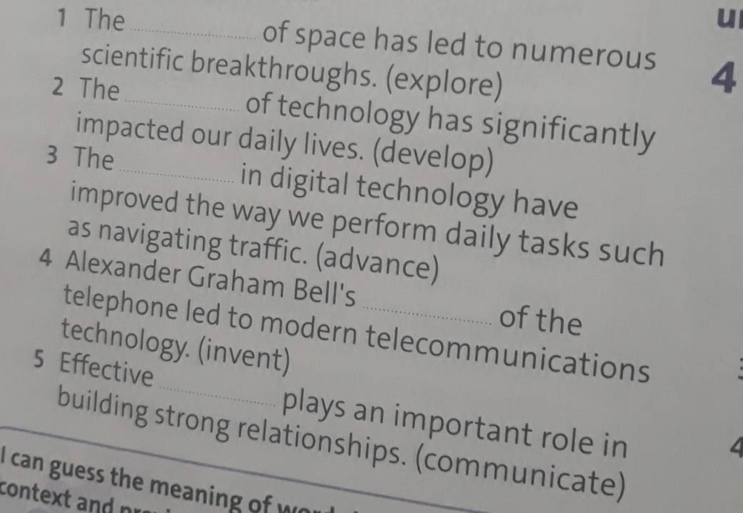 The _of space has led to numerous 4
scientific breakthroughs. (explore) 
2 The _of technology has significantly 
impacted our daily lives. (develop) 
3 The_ in digital technology have 
improved the way we perform daily tasks such 
as navigating traffic. (advance) 
4 Alexander Graham Bell's 
of the 
_ 
telephone led to modern telecommunications 
technology. (invent) 
5 Effective 
plays an important role in 
building strong relationships. (communicate) 
I can guess the meaning of w 
context andnr