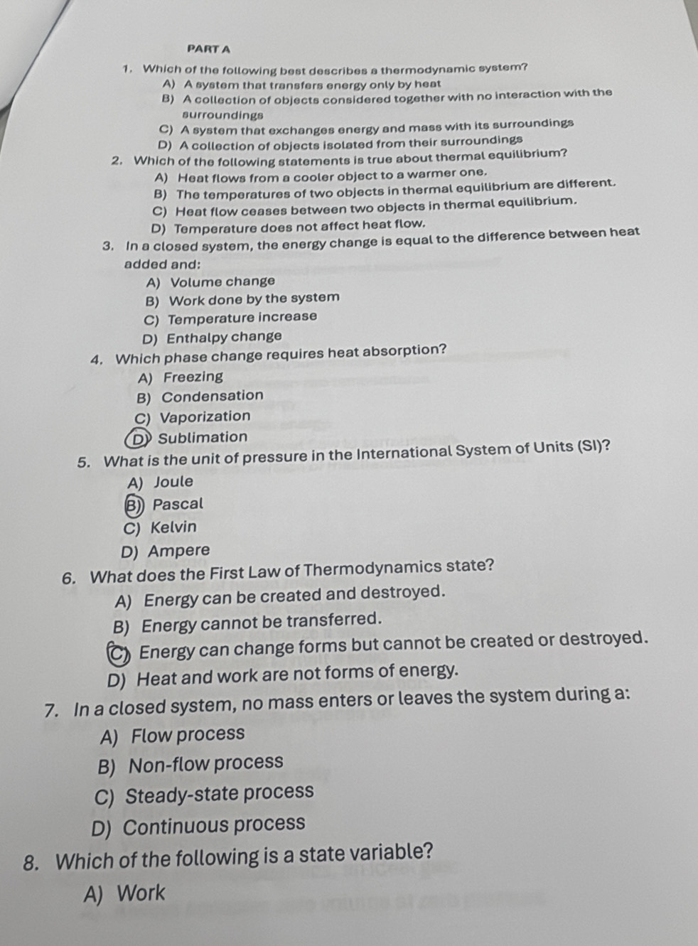 Which of the following best describes a thermodynamic system?
A) A system that transfers energy only by heat
B) A collection of objects considered together with no interaction with the
surroundings
C) A system that exchanges energy and mass with its surroundings
D) A collection of objects isolated from their surroundings
2. Which of the following statements is true about thermal equilibrium?
A) Heat flows from a cooler object to a warmer one.
B) The temperatures of two objects in thermal equilibrium are different.
C) Heat flow ceases between two objects in thermal equilibrium.
D) Temperature does not affect heat flow.
3. In a closed system, the energy change is equal to the difference between heat
added and:
A) Volume change
B) Work done by the system
C) Temperature increase
D) Enthalpy change
4. Which phase change requires heat absorption?
A) Freezing
B) Condensation
C) Vaporization
D Sublimation
5. What is the unit of pressure in the International System of Units (SI)?
A) Joule
B) Pascal
C) Kelvin
D) Ampere
6. What does the First Law of Thermodynamics state?
A) Energy can be created and destroyed.
B) Energy cannot be transferred.
C) Energy can change forms but cannot be created or destroyed.
D) Heat and work are not forms of energy.
7. In a closed system, no mass enters or leaves the system during a:
A) Flow process
B) Non-flow process
C) Steady-state process
D) Continuous process
8. Which of the following is a state variable?
A) Work