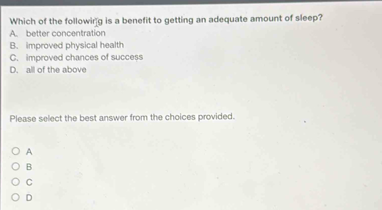 Which of the following is a benefit to getting an adequate amount of sleep?
A. better concentration
B. improved physical health
C. improved chances of success
D. all of the above
Please select the best answer from the choices provided.
A
B
C
D