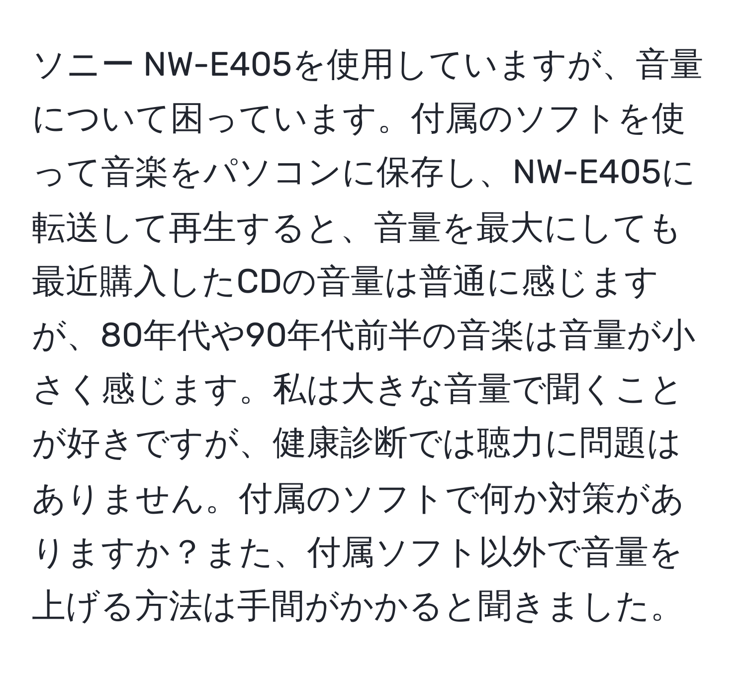 ソニー NW-E405を使用していますが、音量について困っています。付属のソフトを使って音楽をパソコンに保存し、NW-E405に転送して再生すると、音量を最大にしても最近購入したCDの音量は普通に感じますが、80年代や90年代前半の音楽は音量が小さく感じます。私は大きな音量で聞くことが好きですが、健康診断では聴力に問題はありません。付属のソフトで何か対策がありますか？また、付属ソフト以外で音量を上げる方法は手間がかかると聞きました。