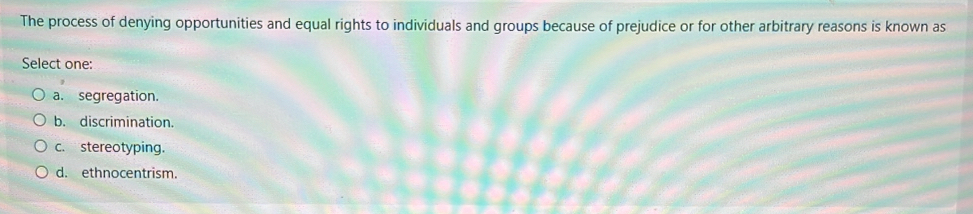 The process of denying opportunities and equal rights to individuals and groups because of prejudice or for other arbitrary reasons is known as
Select one:
a. segregation.
b. discrimination.
c. stereotyping.
d. ethnocentrism.