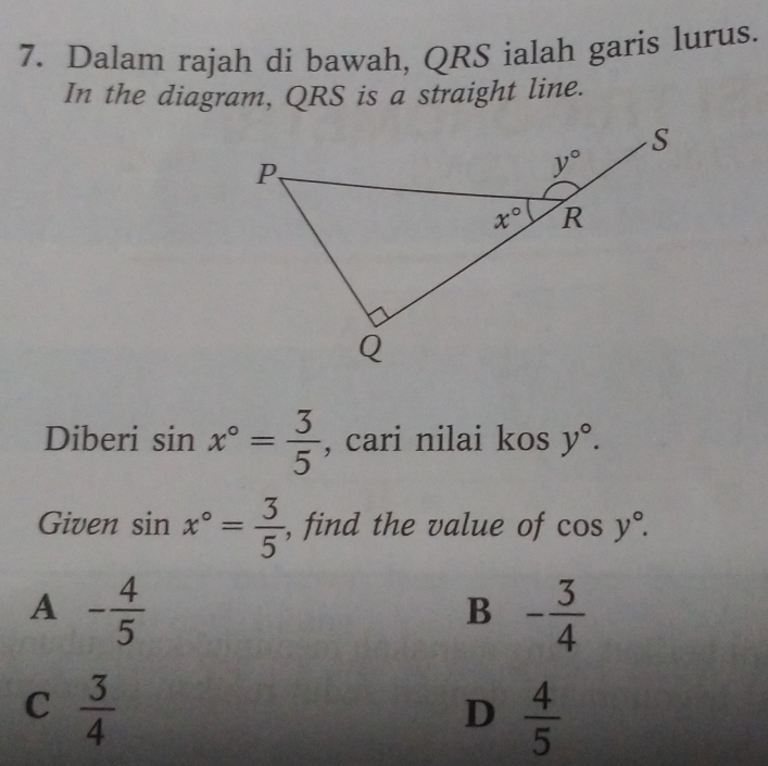 Dalam rajah di bawah, QRS ialah garis lurus.
In the diagram, QRS is a straight line.
Diberi sin x°= 3/5  , cari nilai kos y°.
Given sin x°= 3/5  , find the value of cos y°.
A - 4/5 
B - 3/4 
C  3/4 
D  4/5 