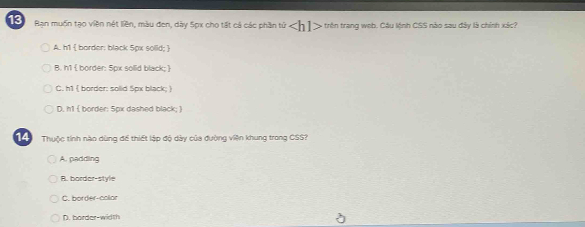 Bạn muốn tạo viền nét liền, màu đen, dày 5px cho tất cả các phần tử ∠ h1> - trên trang web. Câu lệnh CSS nào sau đây là chính xác?
A. h1  border: black 5px solid; 
B. h1  border: 5px solid black; 
C. h1  border: solid 5px black; 
D. h1  border: 5px dashed black; 
14 Thuộc tính nào dùng để thiết lập độ dày của đường viền khung trong CSS?
A. padding
B. border-style
C. border-color
D. border-width