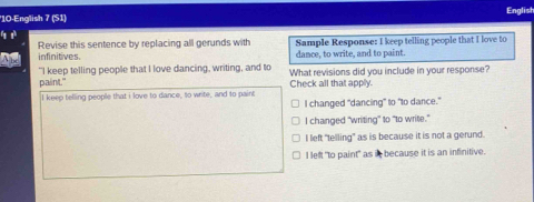 English
'10-English 7 (S1)
infinitives. Revise this sentence by replacing all gerunds with Sample Response: I keep telling people that I love to
dance, to write, and to paint.
"I keep telling people that I love dancing, writing, and to What revisions did you include in your response?
palint." Check all that applly.
I keep telling people that i love to dance, to write, and to paint
I changed "dancing" to "to dance."
I changed "writing" to "to write."
I left "telling" as is because it is not a gerund.
I left "to paint" as it because it is an infinitive.