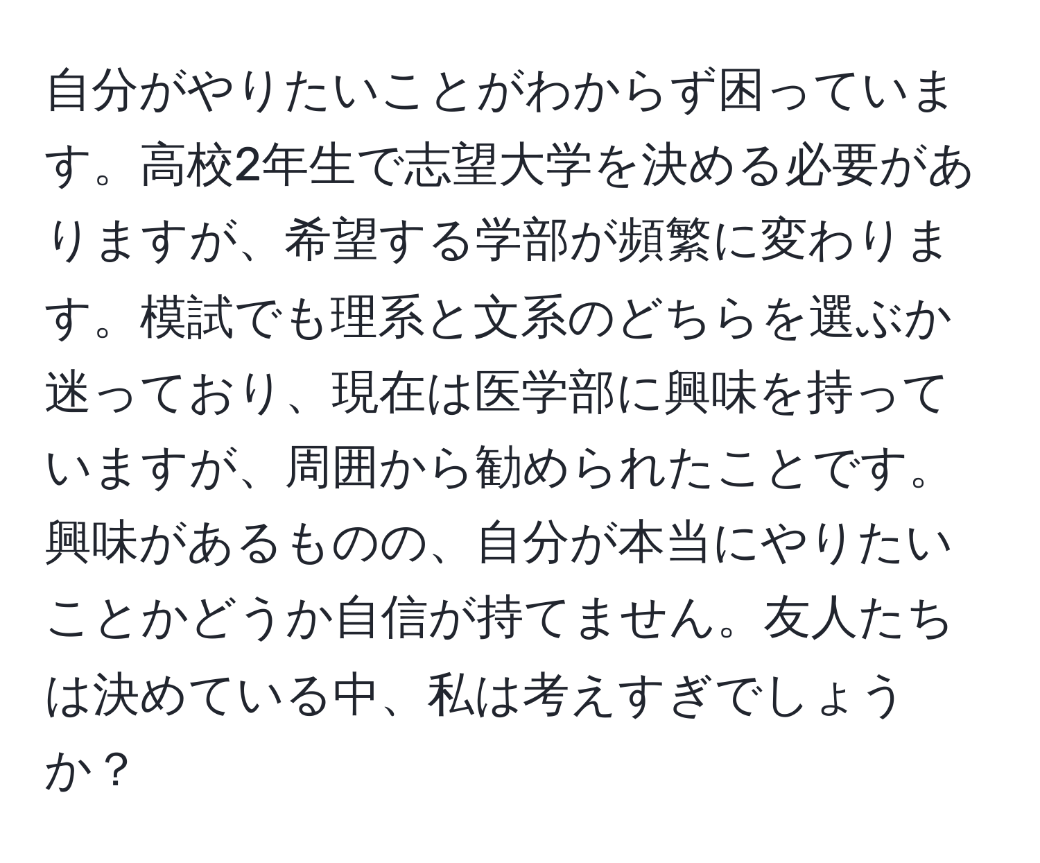 自分がやりたいことがわからず困っています。高校2年生で志望大学を決める必要がありますが、希望する学部が頻繁に変わります。模試でも理系と文系のどちらを選ぶか迷っており、現在は医学部に興味を持っていますが、周囲から勧められたことです。興味があるものの、自分が本当にやりたいことかどうか自信が持てません。友人たちは決めている中、私は考えすぎでしょうか？