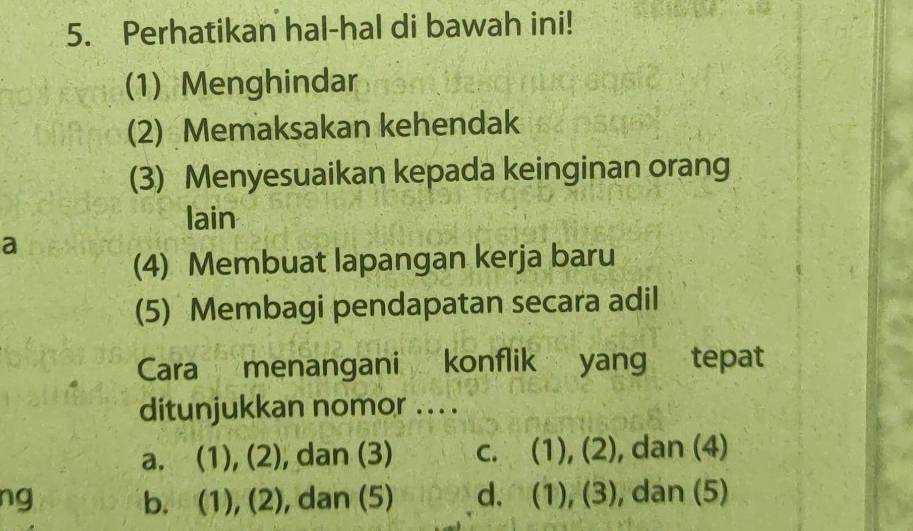 Perhatikan hal-hal di bawah ini!
(1) Menghindar
(2) Memaksakan kehendak
(3) Menyesuaikan kepada keinginan orang
lain
a
(4) Membuat lapangan kerja baru
(5) Membagi pendapatan secara adil
Cara menangani konflik yang tepat
ditunjukkan nomor . . ..
a. (1), (2) , dan (3) c. (1), (2), dan (4)
ng b. (1), (2), , dan (5) d. (1), (3), dan (5)