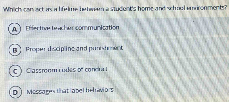 Which can act as a lifeline between a student's home and school environments?
A Effective teacher communication
B Proper discipline and punishment
C Classroom codes of conduct
D Messages that label behaviors