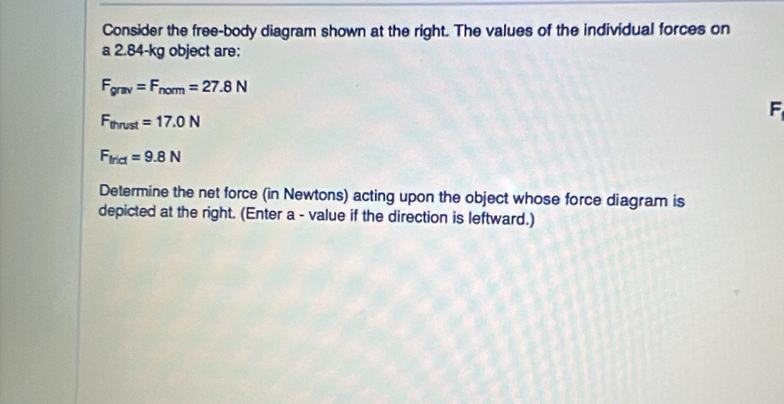 Consider the free-body diagram shown at the right. The values of the individual forces on 
a 2.84-kg object are:
F_grav=F_norm=27.8N
F_thrust=17.0N
F
F_trict=9.8N
Determine the net force (in Newtons) acting upon the object whose force diagram is 
depicted at the right. (Enter a - value if the direction is leftward.)