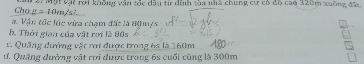 2: Một vật rơi không vận tốc đầu từ đỉnh tòa nhà chung cư có độ cao 320m xuống đất 
Cho g=10m/s^2
a. Vận tốc lúc vừa chạm đất là 80m/s
b. Thời gian của vật rơi là 80s 
c. Quãng đường vật rơi được trong 6s là 160m
d. Quãng đường vật rơi được trong 6s cuối cùng là 300m