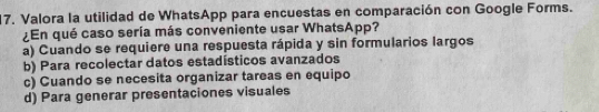 Valora la utilidad de WhatsApp para encuestas en comparación con Google Forms.
¿En qué caso sería más conveniente usar WhatsApp?
a) Cuando se requiere una respuesta rápida y sin formularios largos
b) Para recolectar datos estadísticos avanzados
c) Cuando se necesita organizar tareas en equipo
d) Para generar presentaciones visuales