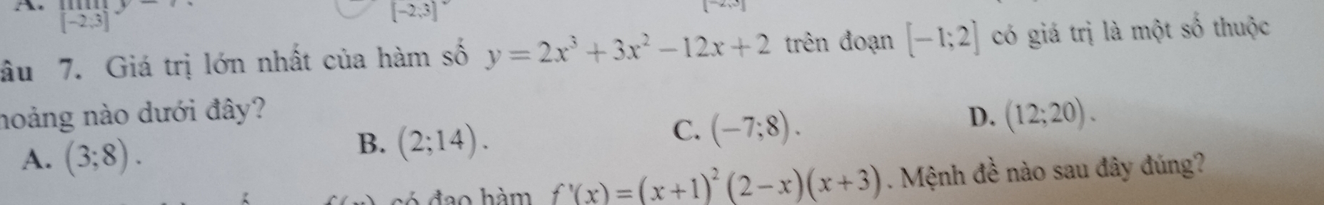 beginarrayr limey [-2;3]endarray □ -12_1O_2
[-2,3]^circ 
âu 7. Giá trị lớn nhất của hàm số y=2x^3+3x^2-12x+2 trên đoạn [-1;2] có giá trị là một số thuộc
noảng nào dưới đây? D. (12;20).
A. (3;8).
B. (2;14).
C. (-7;8). 
có đạo hàm f'(x)=(x+1)^2(2-x)(x+3). Mệnh đề nào sau đây đúng?