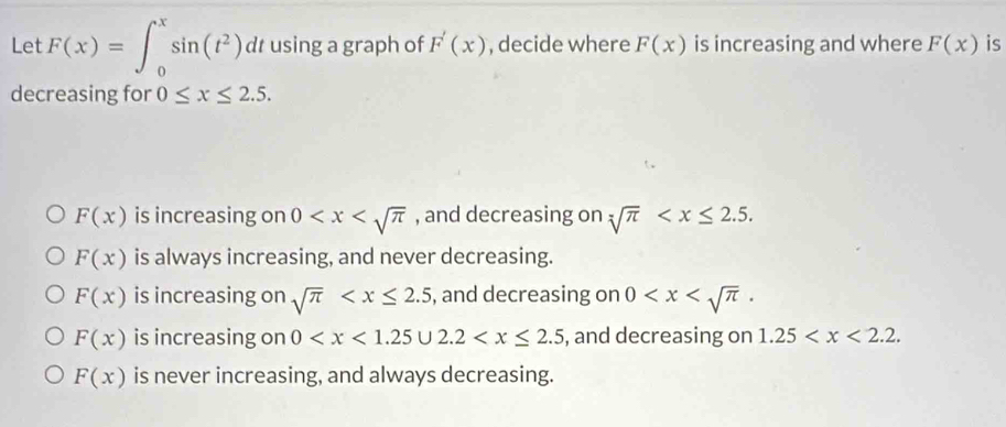 Let F(x)=∈t _0^(xsin (t^2))dt using a graph of F'(x) , decide where F(x) is increasing and where F(x) is
decreasing for 0≤ x≤ 2.5.
F(x) is increasing on 0 , and decreasing on sqrt[4](π ) .
F(x) is always increasing, and never decreasing.
F(x) is increasing on sqrt(π ) , and decreasing on 0 .
F(x) is increasing on 0 , and decreasing on 1.25 .
F(x) is never increasing, and always decreasing.