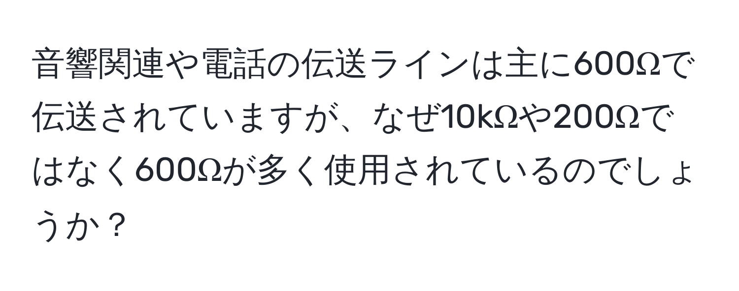 音響関連や電話の伝送ラインは主に600Ωで伝送されていますが、なぜ10kΩや200Ωではなく600Ωが多く使用されているのでしょうか？