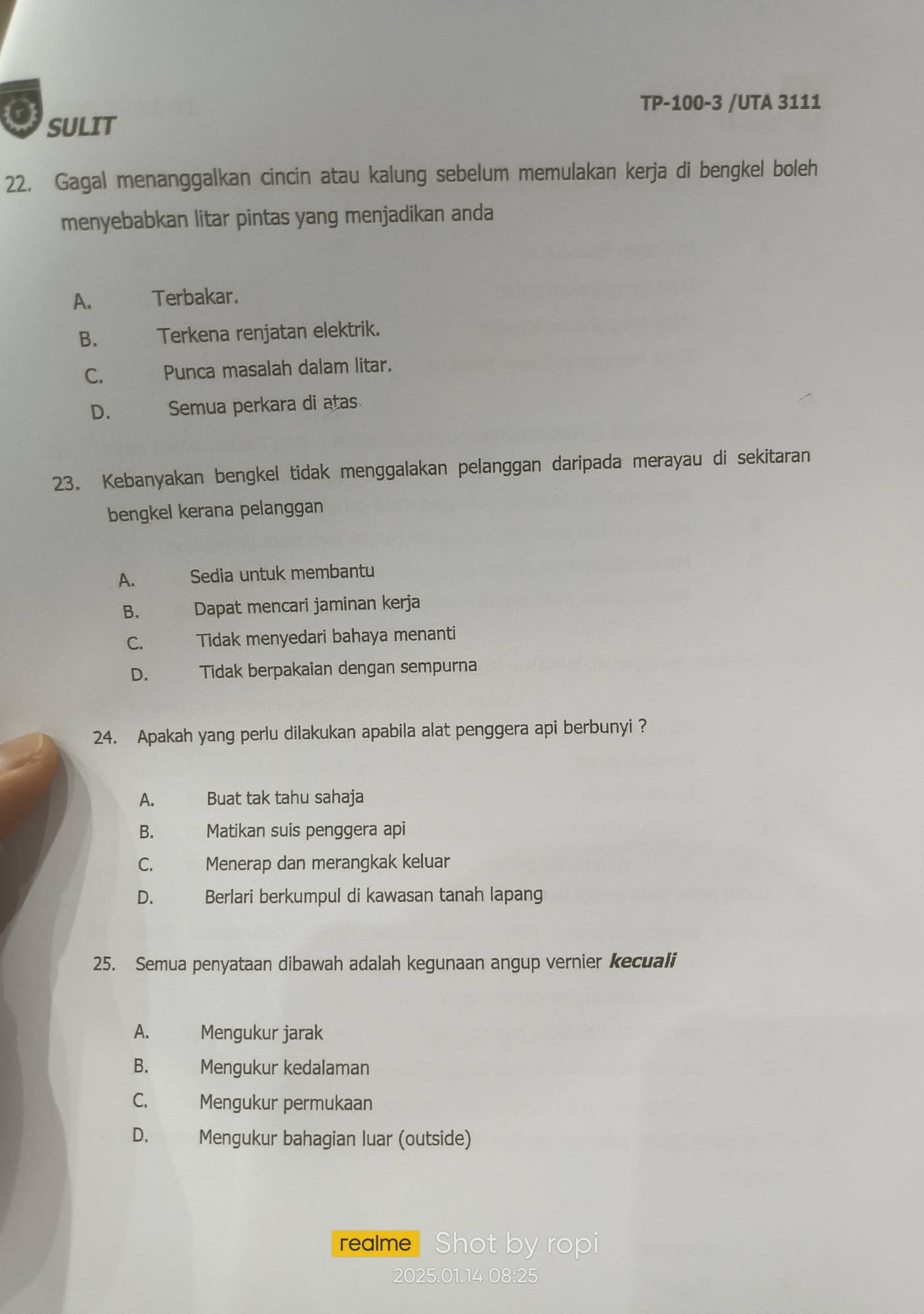 TP-100-3 /UTA 3111
SULIT
22. Gagal menanggalkan cincin atau kalung sebelum memulakan kerja di bengkel boleh
menyebabkan litar pintas yang menjadikan anda
A. Terbakar.
B. Terkena renjatan elektrik.
C. Punca masalah dalam litar.
D. Semua perkara di atas
23. Kebanyakan bengkel tidak menggalakan pelanggan daripada merayau di sekitaran
bengkel kerana pelanggan
A. Sedia untuk membantu
B. Dapat mencari jaminan kerja
C. Tidak menyedari bahaya menanti
D. Tidak berpakaian dengan sempurna
24. Apakah yang perlu dilakukan apabila alat penggera api berbunyi ?
A. Buat tak tahu sahaja
B. Matikan suis penggera api
C. Menerap dan merangkak keluar
D. Berlari berkumpul di kawasan tanah lapang
25. Semua penyataan dibawah adalah kegunaan angup vernier kecuali
A. Mengukur jarak
B. Mengukur kedalaman
C. Mengukur permukaan
D. Mengukur bahagian luar (outside)
realme Shot by ropi
2025.01.14 08:25