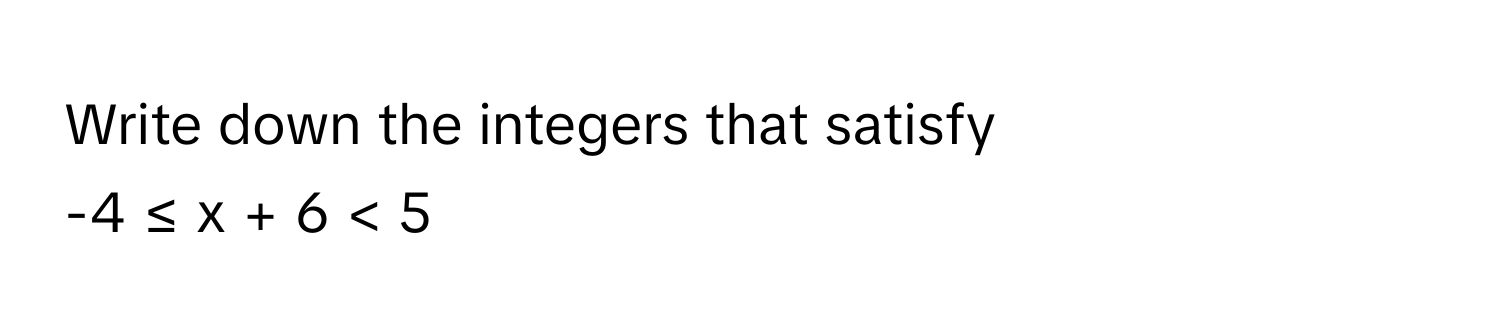 Write down the integers that satisfy 
-4 ≤ x + 6 < 5