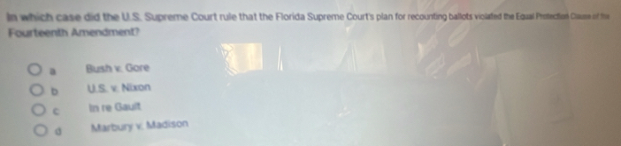 In which case did the U.S. Supreme Court rule that the Florida Supreme Court's plan for recounting ballots violated the Equal Protection Clause of ti
Fourteenth Amendment?
a Bush v. Gore
b U.S. v. Nixon
C In re Gault
Marbury v. Madison