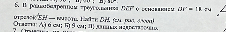 、 B) 60°;B) 80°. 
6. В равнобедренном треугольнике рΕF с основанием DF=18 CM
A 
отрезок ΕΗ — высота. Найτи DΗ. (см. рис. слева) 
Οτветы: Α) 6 см; Б) 9 см; Β) данньх недостаточно.