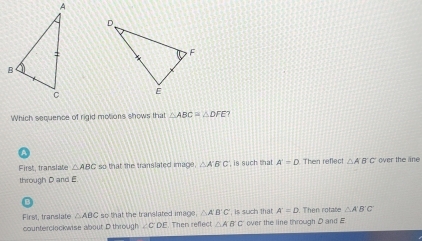 Which sequence of rigid molions shows that △ ABC≌ △ DFE 7
First, translate △ ABC so that the translated image. △ ABC is such that . A'=D Then reflect △ ABC wer the ane 
through D and E.
First, translate △ ABC so that the translated image. △ A'B'C' ' is such that A'=D. Then rotate △ A'B'C'
counterclockwise about D through ∠ CDE Then refect △ AB'C' over the line through D and E