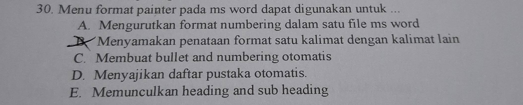 Menu format painter pada ms word dapat digunakan untuk ...
A. Mengurutkan format numbering dalam satu file ms word
Menyamakan penataan format satu kalimat dengan kalimat lain
C. Membuat bullet and numbering otomatis
D. Menyajikan daftar pustaka otomatis.
E. Memunculkan heading and sub heading